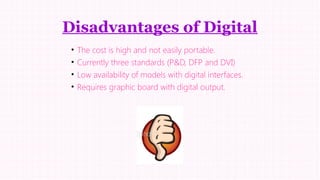 Disadvantages of Digital
•
•
•
•

The cost is high and not easily portable.
Currently three standards (P&D, DFP and DVI)
Low availability of models with digital interfaces.
Requires graphic board with digital output.

 