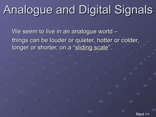 Analogue and Digital SignalsAnalogue and Digital Signals
We seem to live in an analogue world –We seem to live in an analogue world –
things can be louder or quieter, hotter or colder,things can be louder or quieter, hotter or colder,
longer or shorter, on a “longer or shorter, on a “sliding scalesliding scale”.”.
Next >>
 