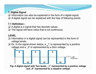 7. Digital Signal
 Information can also be explained in the form of a digital signal.
 A digital signal can be explained with the help of following points:
7.1 Definition:-
 A digital is a signal that has discrete values.
 The signal will have value that is not continuous.
LEVEL
 Information in a digital signal can be represented in the form of
voltage levels.
 Ex. In the signal shown below, a ‗1‘ is represented by a positive
voltage and a ‗0‘ is represented by a Zero voltage.
Fig: A digital signal with Two levels. „1‟ represented by a positive voltage
and „0‟ represented by a negative voltage
 