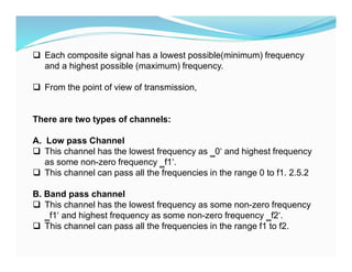  Each composite signal has a lowest possible(minimum) frequency
and a highest possible (maximum) frequency.
 From the point of view of transmission,
There are two types of channels:
A. Low pass Channel
 This channel has the lowest frequency as ‗0‘ and highest frequency
as some non-zero frequency ‗f1‘.
 This channel can pass all the frequencies in the range 0 to f1. 2.5.2
B. Band pass channel
 This channel has the lowest frequency as some non-zero frequency
‗f1‘ and highest frequency as some non-zero frequency ‗f2‘.
 This channel can pass all the frequencies in the range f1 to f2.
 