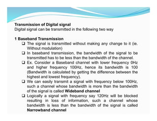 Transmission of Digital signal
Digital signal can be transmitted in the following two way
1 Baseband Transmission
 The signal is transmitted without making any change to it (ie.
Without modulation)
 In baseband transmission, the bandwidth of the signal to be
transmitted has to be less than the bandwidth of the channel.
 Ex. Consider a Baseband channel with lower frequency 0Hz
and higher frequency 100Hz, hence its bandwidth is 100
(Bandwidth is calculated by getting the difference between the
highest and lowest frequency).
 We can easily transmit a signal with frequency below 100Hz,
such a channel whose bandwidth is more than the bandwidth
of the signal is called Wideband channel
 Logically a signal with frequency say 120Hz will be blocked
resulting in loss of information, such a channel whose
bandwidth is less than the bandwidth of the signal is called
Narrowband channel
 