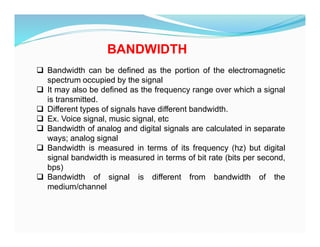 BANDWIDTH
 Bandwidth can be defined as the portion of the electromagnetic
spectrum occupied by the signal
 It may also be defined as the frequency range over which a signal
is transmitted.
 Different types of signals have different bandwidth.
 Ex. Voice signal, music signal, etc
 Bandwidth of analog and digital signals are calculated in separate
ways; analog signal
 Bandwidth is measured in terms of its frequency (hz) but digital
signal bandwidth is measured in terms of bit rate (bits per second,
bps)
 Bandwidth of signal is different from bandwidth of the
medium/channel
 