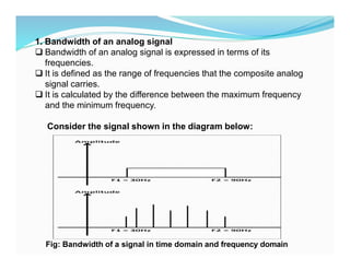 1. Bandwidth of an analog signal
 Bandwidth of an analog signal is expressed in terms of its
frequencies.
 It is defined as the range of frequencies that the composite analog
signal carries.
 It is calculated by the difference between the maximum frequency
and the minimum frequency.
Consider the signal shown in the diagram below:
Fig: Bandwidth of a signal in time domain and frequency domain
 