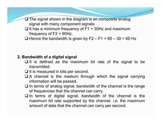  The signal shown in the diagram is an composite analog
signal with many component signals.
 It has a minimum frequency of F1 = 30Hz and maximum
frequency of F2 = 90Hz.
 Hence the bandwidth is given by F2 – F1 = 90 – 30 = 60 Hz
2. Bandwidth of a digital signal
 It is defined as the maximum bit rate of the signal to be
transmitted.
 It is measured in bits per second.
 A channel is the medium through which the signal carrying
information will be passed.
 In terms of analog signal, bandwidth of the channel is the range
of frequencies that the channel can carry.
 In terms of digital signal, bandwidth of the channel is the
maximum bit rate supported by the channel. i.e. the maximum
amount of data that the channel can carry per second.
 