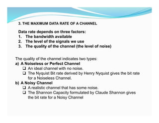 Data rate depends on three factors:
1. The bandwidth available
2. The level of the signals we use
3. The quality of the channel (the level of noise)
The quality of the channel indicates two types:
a) A Noiseless or Perfect Channel
 An ideal channel with no noise.
 The Nyquist Bit rate derived by Henry Nyquist gives the bit rate
for a Noiseless Channel.
b) A Noisy Channel
 A realistic channel that has some noise.
 The Shannon Capacity formulated by Claude Shannon gives
the bit rate for a Noisy Channel
3. THE MAXIMUM DATA RATE OF A CHANNEL
 