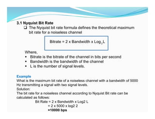 3.1 Nyquist Bit Rate
 The Nyquist bit rate formula defines the theoretical maximum
bit rate for a noiseless channel
Bitrate = 2 x Bandwidth x Log L
2
Where,
 Bitrate is the bitrate of the channel in bits per second
 Bandwidth is the bandwidth of the channel
 L is the number of signal levels.
Example
What is the maximum bit rate of a noiseless channel with a bandwidth of 5000
Hz transmitting a signal with two signal levels.
Solution:
The bit rate for a noiseless channel according to Nyquist Bit rate can be
calculated as follows:
Bit Rate = 2 x Bandwidth x Log2 L
= 2 x 5000 x log2 2
=10000 bps
 
