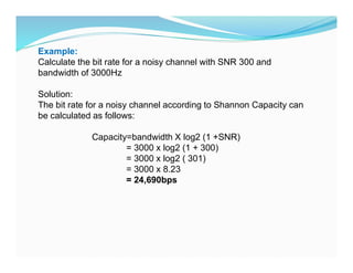 Example:
Calculate the bit rate for a noisy channel with SNR 300 and
bandwidth of 3000Hz
Solution:
The bit rate for a noisy channel according to Shannon Capacity can
be calculated as follows:
Capacity=bandwidth X log2 (1 +SNR)
= 3000 x log2 (1 + 300)
= 3000 x log2 ( 301)
= 3000 x 8.23
= 24,690bps
 