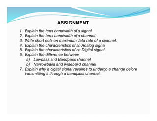 1. Explain the term bandwidth of a signal
2. Explain the term bandwidth of a channel.
3. Write short note on maximum data rate of a channel.
4. Explain the characteristics of an Analog signal
5. Explain the characteristics of an Digital signal
6. Explain the difference between
a) Lowpass and Bandpass channel
b) Narrowband and wideband channel
7. Explain why a digital signal requires to undergo a change before
transmitting it through a bandpass channel.
ASSIGNMENT
 