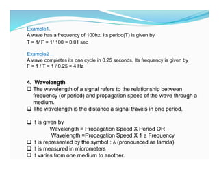 Example1.
A wave has a frequency of 100hz. Its period(T) is given by
T = 1/ F = 1/ 100 = 0.01 sec
Example2 .
A wave completes its one cycle in 0.25 seconds. Its frequency is given by
F = 1 / T = 1 / 0.25 = 4 Hz
4. Wavelength
 The wavelength of a signal refers to the relationship between
frequency (or period) and propagation speed of the wave through a
medium.
 The wavelength is the distance a signal travels in one period.
 It is given by
Wavelength = Propagation Speed X Period OR
Wavelength =Propagation Speed X 1 a Frequency
 It is represented by the symbol : λ (pronounced as lamda)
 It is measured in micrometers
 It varies from one medium to another.
 