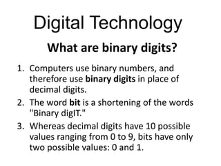 Digital Technology
       What are binary digits?
1. Computers use binary numbers, and
   therefore use binary digits in place of
   decimal digits.
2. The word bit is a shortening of the words
   "Binary digIT."
3. Whereas decimal digits have 10 possible
   values ranging from 0 to 9, bits have only
   two possible values: 0 and 1.
 