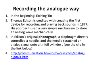 Recording the analogue way
1. In the Beginning: Etching Tin
2. Thomas Edison is credited with creating the first
   device for recording and playing back sounds in 1877.
   His approach used a very simple mechanism to store
   an analog wave mechanically.
3. In Edison's original phonograph, a diaphragm directly
   controlled a needle, and the needle scratched an
   analog signal onto a tinfoil cylinder . (see the clip in
   the link below)
4. http://communication.howstuffworks.com/analog-
   digital1.htm
 