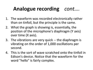 Analogue recording cont….
1. The waveform was recorded electronically rather
   than on tinfoil, but the principle is the same.
2. What the graph is showing is, essentially, the
   position of the microphone's diaphragm (Y axis)
   over time (X axis).
3. The vibrations are very quick -- the diaphragm is
   vibrating on the order of 1,000 oscillations per
   second.
4. This is the sort of wave scratched onto the tinfoil in
   Edison's device. Notice that the waveform for the
   word "hello" is fairly complex.
 