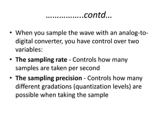 ……………..contd…
• When you sample the wave with an analog-to-
  digital converter, you have control over two
  variables:
• The sampling rate - Controls how many
  samples are taken per second
• The sampling precision - Controls how many
  different gradations (quantization levels) are
  possible when taking the sample
 
