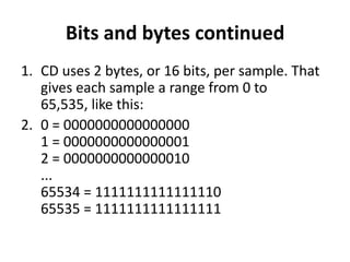 Bits and bytes continued
1. CD uses 2 bytes, or 16 bits, per sample. That
   gives each sample a range from 0 to
   65,535, like this:
2. 0 = 0000000000000000
   1 = 0000000000000001
   2 = 0000000000000010
   ...
   65534 = 1111111111111110
   65535 = 1111111111111111
 