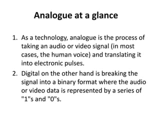 Analogue at a glance

1. As a technology, analogue is the process of
   taking an audio or video signal (in most
   cases, the human voice) and translating it
   into electronic pulses.
2. Digital on the other hand is breaking the
   signal into a binary format where the audio
   or video data is represented by a series of
   "1"s and "0"s.
 