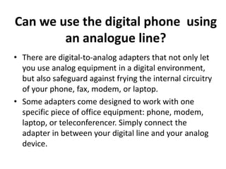 Can we use the digital phone using
        an analogue line?
• There are digital-to-analog adapters that not only let
  you use analog equipment in a digital environment,
  but also safeguard against frying the internal circuitry
  of your phone, fax, modem, or laptop.
• Some adapters come designed to work with one
  specific piece of office equipment: phone, modem,
  laptop, or teleconferencer. Simply connect the
  adapter in between your digital line and your analog
  device.
 