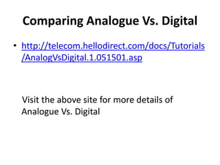 Comparing Analogue Vs. Digital
• http://telecom.hellodirect.com/docs/Tutorials
  /AnalogVsDigital.1.051501.asp



  Visit the above site for more details of
  Analogue Vs. Digital
 