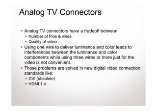 Analog TV Connectors

 Analog TV connectors have a tradeoff between
   Number of Pins & wires
   Quality of video
 Using one wire to deliver luminance and color leads to
 interferences between the luminance and color
 components while using three wires or more just for the
 video is not convenient.
 Those problems are solved in new digital video connection
 standards like:
   DVI (obsolete)
   HDMI 1.4
 