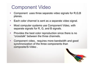 Component Video
Component uses three separate video signals for R,G,B
planes.
Each color channel is sent as a separate video signal.
Most computer systems use Component Video, with
separate signals for R, G, and B signals.
Provides the best color reproduction since there is no
“crosstalk“ between the three channels.
Component video, requires more bandwidth and good
synchronization of the three components than
composite/S-Video .
 