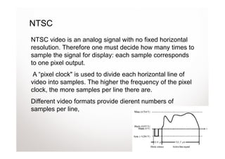 NTSC
NTSC video is an analog signal with no fixed horizontal
resolution. Therefore one must decide how many times to
sample the signal for display: each sample corresponds
to one pixel output.
 A “pixel clock" is used to divide each horizontal line of
video into samples. The higher the frequency of the pixel
clock, the more samples per line there are.
Different video formats provide dierent numbers of
samples per line,
 