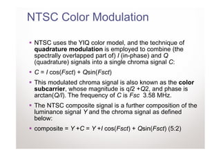 NTSC Color Modulation

 NTSC uses the YIQ color model, and the technique of
 quadrature modulation is employed to combine (the
 spectrally overlapped part of) I (in-phase) and Q
 (quadrature) signals into a single chroma signal C:
 C = I cos(Fsct) + Qsin(Fsct)
 This modulated chroma signal is also known as the color
 subcarrier, whose magnitude is qI2 +Q2, and phase is
 arctan(Q/I). The frequency of C is Fsc 3.58 MHz.
 The NTSC composite signal is a further composition of the
 luminance signal Y and the chroma signal as defined
 below:
 composite = Y +C = Y +I cos(Fsct) + Qsin(Fsct) (5:2)
 