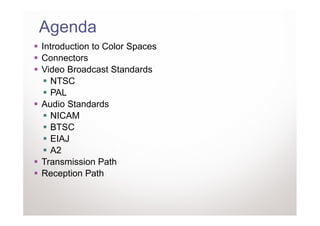 Agenda
Introduction to Color Spaces
Connectors
Video Broadcast Standards
  NTSC
  PAL
Audio Standards
  NICAM
  BTSC
  EIAJ
  A2
Transmission Path
Reception Path
 
