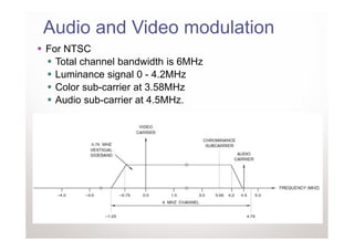 Audio and Video modulation
For NTSC
  Total channel bandwidth is 6MHz
  Luminance signal 0 - 4.2MHz
  Color sub-carrier at 3.58MHz
  Audio sub-carrier at 4.5MHz.
 