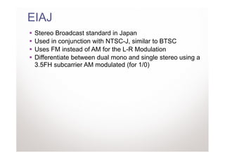 EIAJ
 Stereo Broadcast standard in Japan
 Used in conjunction with NTSC-J, similar to BTSC
 Uses FM instead of AM for the L-R Modulation
 Differentiate between dual mono and single stereo using a
 3.5FH subcarrier AM modulated (for 1/0)
 