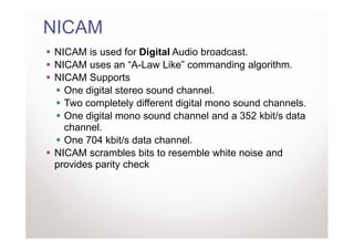 NICAM
NICAM is used for Digital Audio broadcast.
NICAM uses an “A-Law Like” commanding algorithm.
NICAM Supports
  One digital stereo sound channel.
  Two completely different digital mono sound channels.
  One digital mono sound channel and a 352 kbit/s data
  channel.
  One 704 kbit/s data channel.
NICAM scrambles bits to resemble white noise and
provides parity check
 
