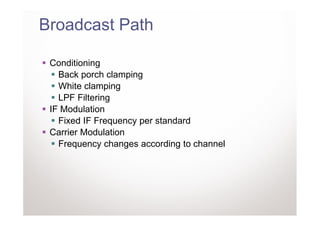 Broadcast Path

 Conditioning
   Back porch clamping
   White clamping
   LPF Filtering
 IF Modulation
   Fixed IF Frequency per standard
 Carrier Modulation
   Frequency changes according to channel
 