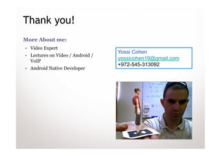 Thank you!
More About me:
• Video Expert
                                  Yossi Cohen
• Lectures on Video / Android /
  VoIP
                                  yossicohen19@gmail.com
                                  +972-545-313092
• Android Native Developer
 
