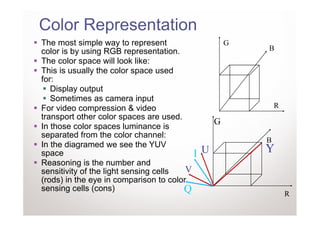 Color Representation
The most simple way to represent                      G
color is by using RGB representation.                     B
The color space will look like:
This is usually the color space used
for:
   Display output
   Sometimes as camera input
For video compression & video                                 R
transport other color spaces are used.
                                                  G
In those color spaces luminance is
separated from the color channel:
                                                          B
In the diagramed we see the YUV
space                                     I   U           Y
Reasoning is the number and
sensitivity of the light sensing cells  V
(rods) in the eye in comparison to color
sensing cells (cons)                   Q                          R
 