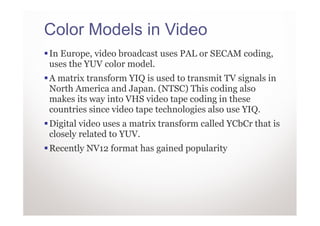 Color Models in Video
In Europe, video broadcast uses PAL or SECAM coding,
uses the YUV color model.
A matrix transform YIQ is used to transmit TV signals in
North America and Japan. (NTSC) This coding also
makes its way into VHS video tape coding in these
countries since video tape technologies also use YIQ.
Digital video uses a matrix transform called YCbCr that is
closely related to YUV.
Recently NV12 format has gained popularity
 