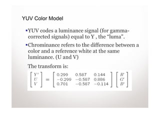 YUV Color Model

  YUV codes a luminance signal (for gamma-
  corrected signals) equal to Y , the “luma".
  Chrominance refers to the difference between a
  color and a reference white at the same
  luminance. (U and V)
  The transform is:
 