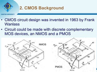 2. CMOS Background CMOS circuit design was invented in 1963 by Frank Wanlass Circuit could be made with discrete complementary MOS devices, an NMOS and a PMOS NMOS PMOS 