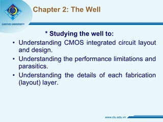 Chapter 2: The Well * Studying the well to: Understanding CMOS integrated circuit layout and design. Understanding the performance limitations and parasitics. Understanding the details of each fabrication (layout) layer. 