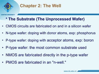 Chapter 2: The Well * The Substrate (The Unprocessed Wafer) CMOS circuits are fabricated on and in a silicon wafer N-type wafer: doping with donor atoms, exp: phosphorus P-type wafer: doping with  acceptor atoms, exp: boron P-type wafer: the most common substrate used NMOS are fabricated directly in the p-type wafer PMOS are fabricated in an "n-well." 