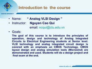 Introduction to  the course Name:  “ Analog VLSI Design ” Instructor:  Nguyen Cao Qui   email:  [email_address] Goals:  The goal of this course is to introduce the principles of operation, design and technology of Analog Integrated Circuits to Electrical Engineering students at Senior level. VLSI technology and analog integrated circuit design is covered with an emphasis on CMOS Technology. CMOS layout design and analog simulation tools (Microwind) are demonstrated and used. Students will do a design project and  final exam at the end. 
