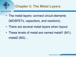 Chapter 3: The Metal Layers The metal layers: connect circuit elements (MOSFETs, capacitors, and resistors). There are several metal layers when layout These levels of metal are named metal1 (M1), metal2 (M2)… 