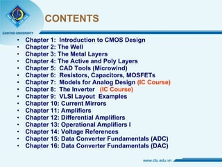 CONTENTS Chapter 1:  Introduction to CMOS Design Chapter 2: The Well Chapter 3: The Metal Layers Chapter 4: The Active and Poly Layers Chapter 5:  CAD Tools (Microwind) Chapter 6:  Resistors, Capacitors, MOSFETs Chapter 7:  Models for Analog Design  (IC Course) Chapter 8:  The Inverter  (IC Course) Chapter 9:  VLSI Layout  Examples Chapter 10: Current Mirrors Chapter 11: Amplifiers Chapter 12: Differential Amplifiers Chapter 13: Operational Amplifiers I Chapter 14: Voltage References  Chapter 15: Data Converter Fundamentals (ADC) Chapter 16: Data Converter Fundamentals (DAC) 