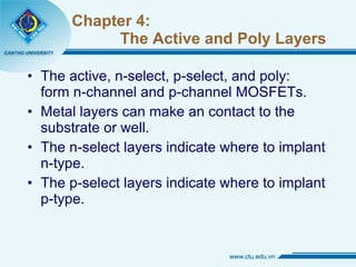 Chapter 4:   The Active and Poly Layers The active, n-select, p-select, and poly:  form n-channel and p-channel MOSFETs. Metal layers can make an contact to the substrate or well. The n-select layers indicate where to implant n-type. The p-select layers indicate where to implant p-type. 