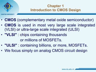 Chapter 1 Introduction to CMOS Design CMOS  (complementary metal oxide semiconductor) CMOS  is used in most very large scale integrated (VLSI) or ultra-large scale integrated (ULSI) "VLSI"  : chips containing thousands  or millions of MOSFETs. "ULSI"  : containing billions, or more, MOSFETs. We focus simply on analog CMOS circuit design 