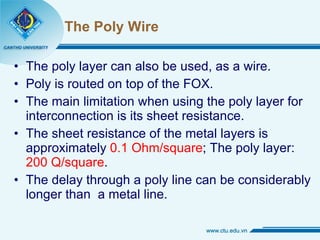 The Poly Wire The poly layer can also be used, as a wire.  Poly is routed on top of the FOX. The main limitation when using the poly layer for interconnection is its sheet resistance. The sheet resistance of the metal layers is approximately  0.1 Ohm/square ; The poly layer:  200 Q/square . The delay through a poly line can be considerably longer than  a metal line. 