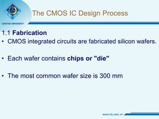 The CMOS IC Design Process 1.1  Fabrication CMOS integrated circuits are fabricated silicon wafers. Each wafer contains  chips   or "die" The most common wafer size is 300 mm 