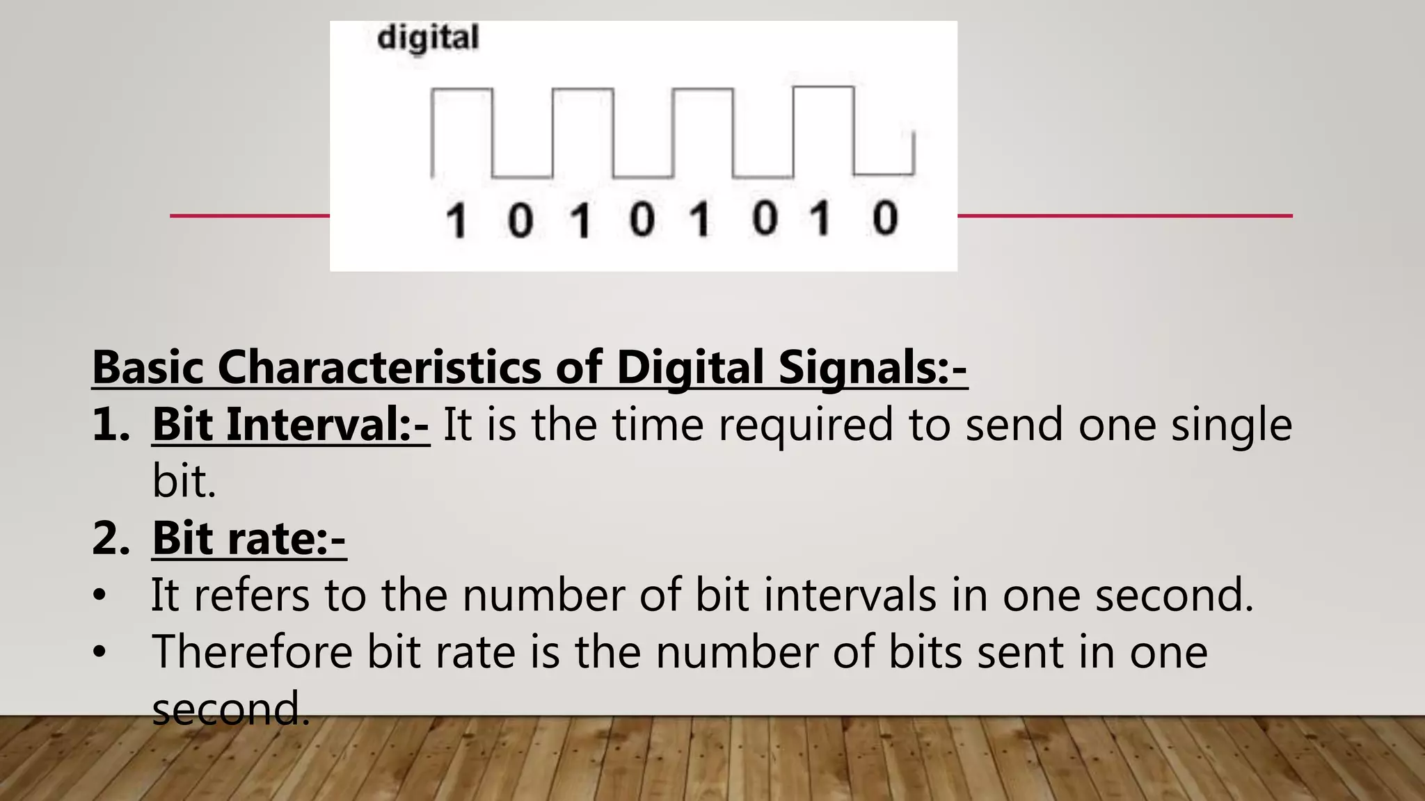 Basic Characteristics of Digital Signals:-
1. Bit Interval:- It is the time required to send one single
bit.
2. Bit rate:-
• It refers to the number of bit intervals in one second.
• Therefore bit rate is the number of bits sent in one
second.
 