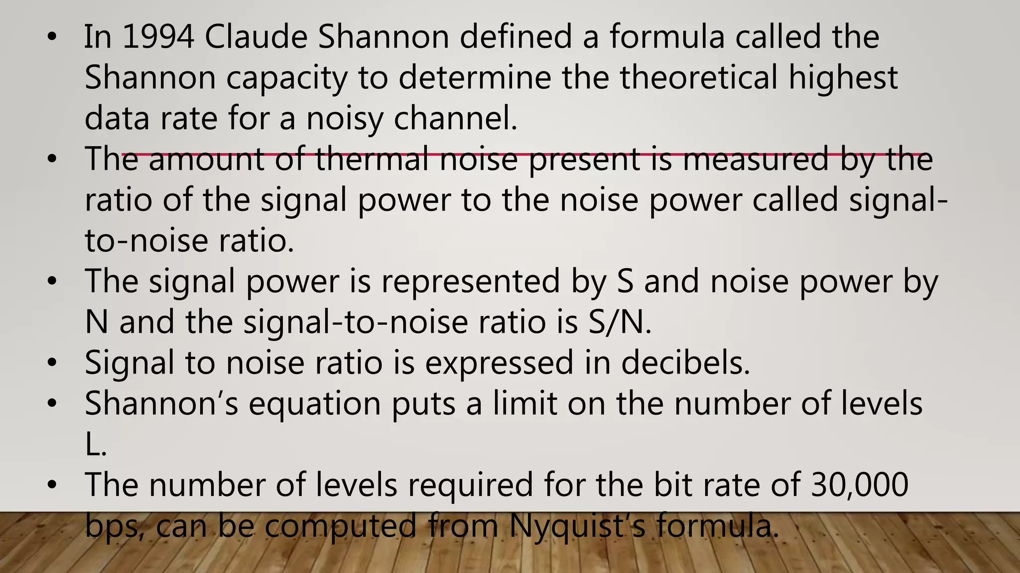 • In 1994 Claude Shannon defined a formula called the
Shannon capacity to determine the theoretical highest
data rate for a noisy channel.
• The amount of thermal noise present is measured by the
ratio of the signal power to the noise power called signal-
to-noise ratio.
• The signal power is represented by S and noise power by
N and the signal-to-noise ratio is S/N.
• Signal to noise ratio is expressed in decibels.
• Shannon’s equation puts a limit on the number of levels
L.
• The number of levels required for the bit rate of 30,000
bps, can be computed from Nyquist’s formula.
 
