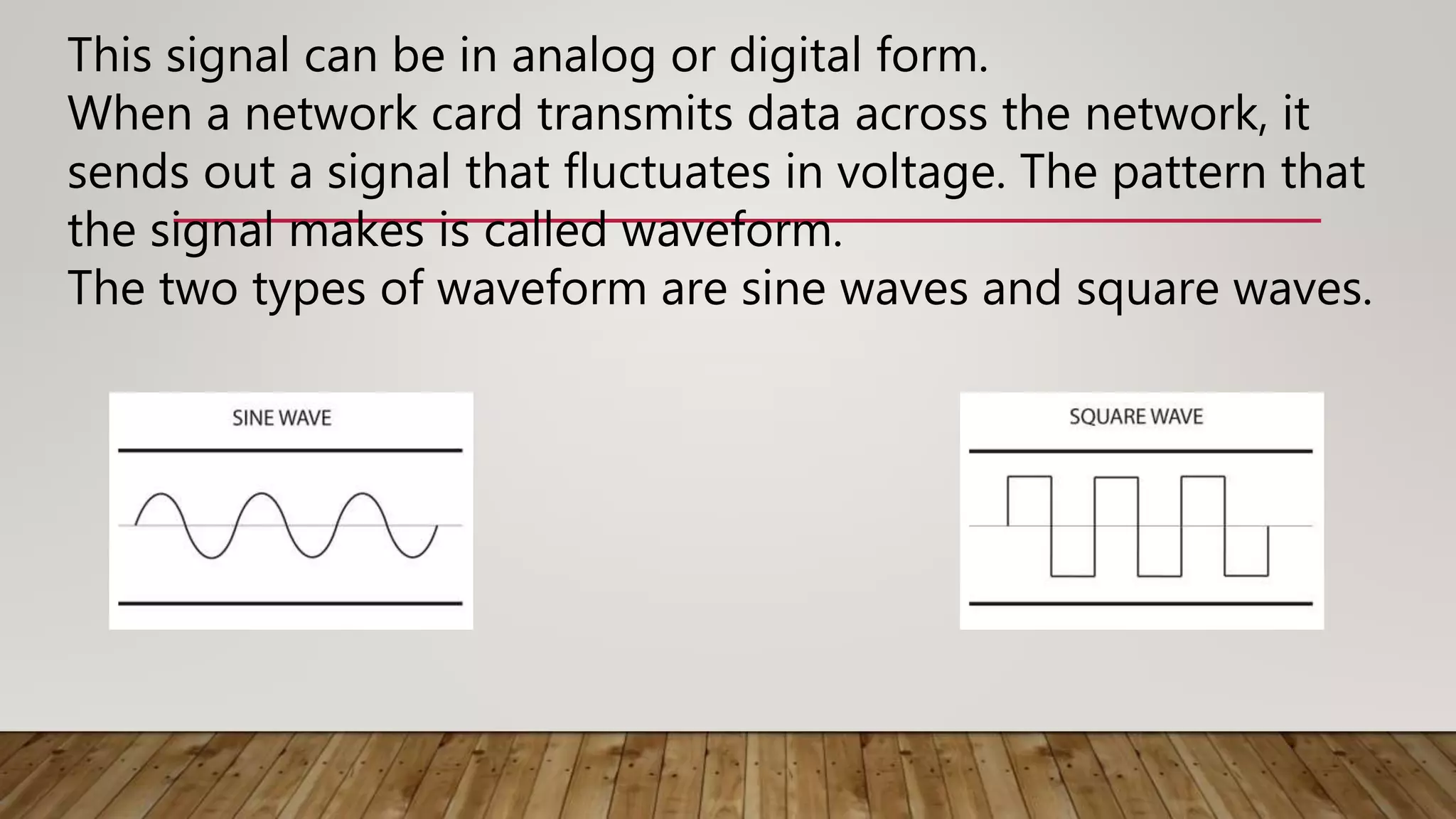 This signal can be in analog or digital form.
When a network card transmits data across the network, it
sends out a signal that fluctuates in voltage. The pattern that
the signal makes is called waveform.
The two types of waveform are sine waves and square waves.
 