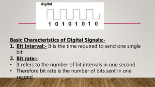 Basic Characteristics of Digital Signals:-
1. Bit Interval:- It is the time required to send one single
bit.
2. Bit rate:-
• It refers to the number of bit intervals in one second.
• Therefore bit rate is the number of bits sent in one
second.
 