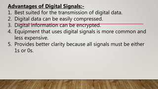 Advantages of Digital Signals:-
1. Best suited for the transmission of digital data.
2. Digital data can be easily compressed.
3. Digital information can be encrypted.
4. Equipment that uses digital signals is more common and
less expensive.
5. Provides better clarity because all signals must be either
1s or 0s.
 