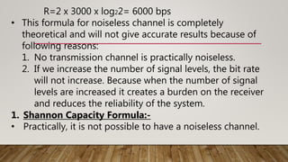R=2 x 3000 x log22= 6000 bps
• This formula for noiseless channel is completely
theoretical and will not give accurate results because of
following reasons:
1. No transmission channel is practically noiseless.
2. If we increase the number of signal levels, the bit rate
will not increase. Because when the number of signal
levels are increased it creates a burden on the receiver
and reduces the reliability of the system.
1. Shannon Capacity Formula:-
• Practically, it is not possible to have a noiseless channel.
 